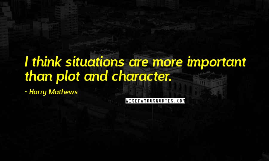 Harry Mathews Quotes: I think situations are more important than plot and character.