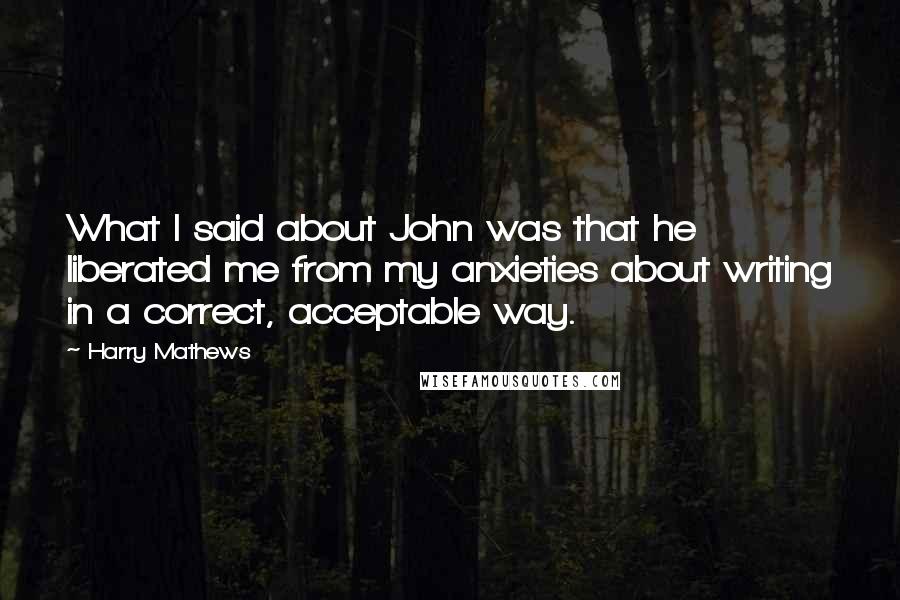 Harry Mathews Quotes: What I said about John was that he liberated me from my anxieties about writing in a correct, acceptable way.