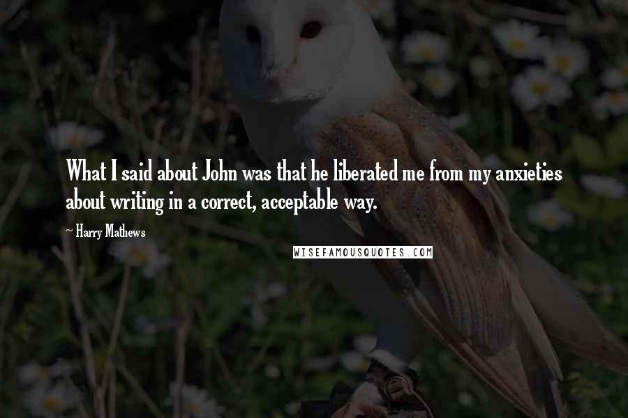 Harry Mathews Quotes: What I said about John was that he liberated me from my anxieties about writing in a correct, acceptable way.