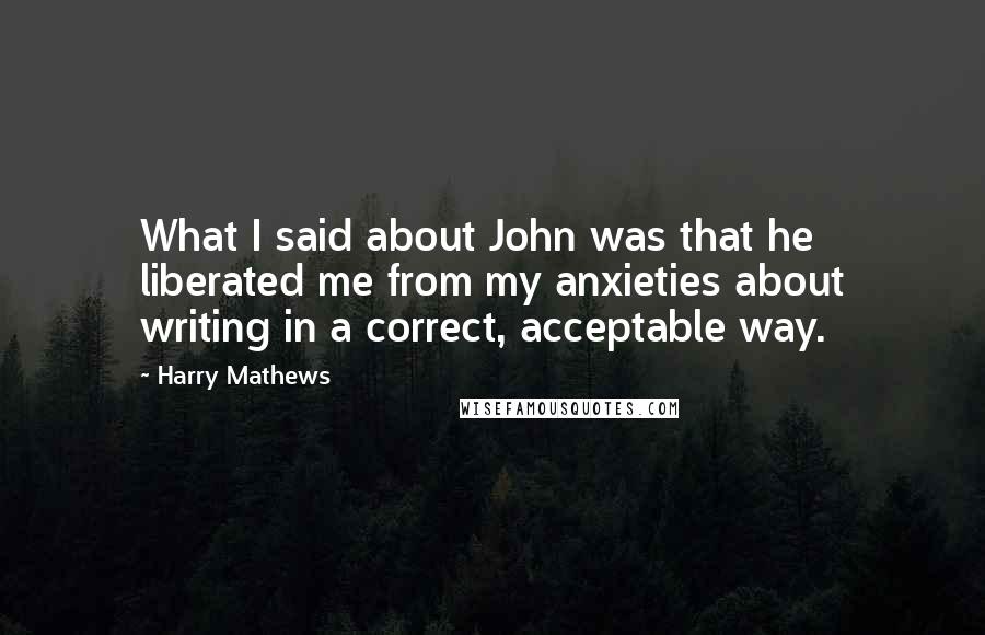 Harry Mathews Quotes: What I said about John was that he liberated me from my anxieties about writing in a correct, acceptable way.
