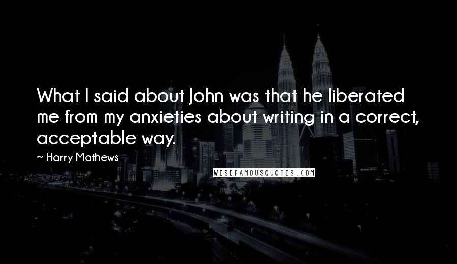 Harry Mathews Quotes: What I said about John was that he liberated me from my anxieties about writing in a correct, acceptable way.