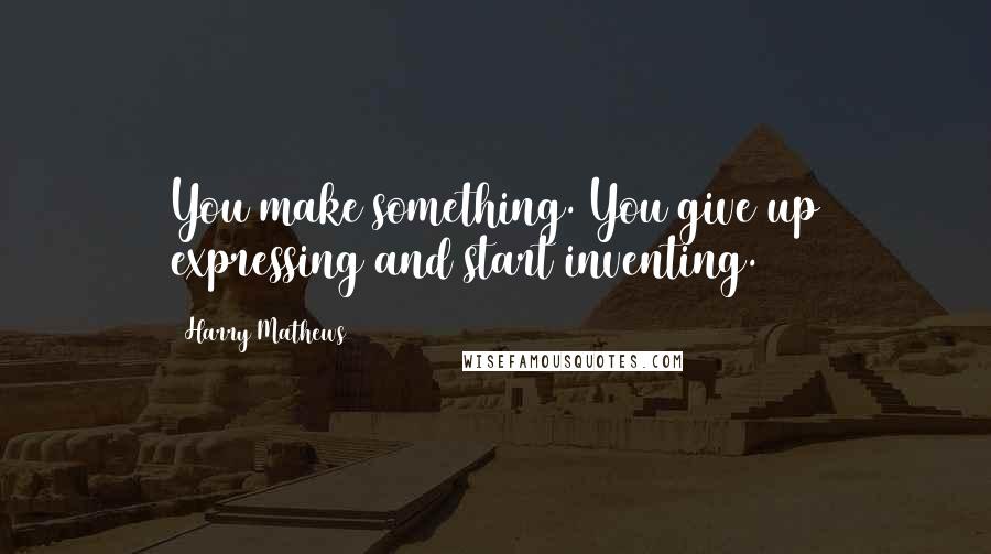 Harry Mathews Quotes: You make something. You give up expressing and start inventing.