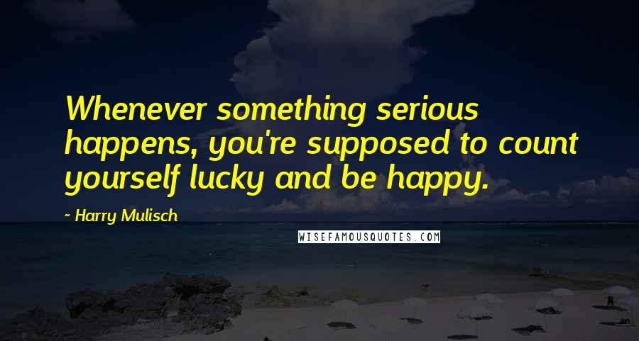 Harry Mulisch Quotes: Whenever something serious happens, you're supposed to count yourself lucky and be happy.