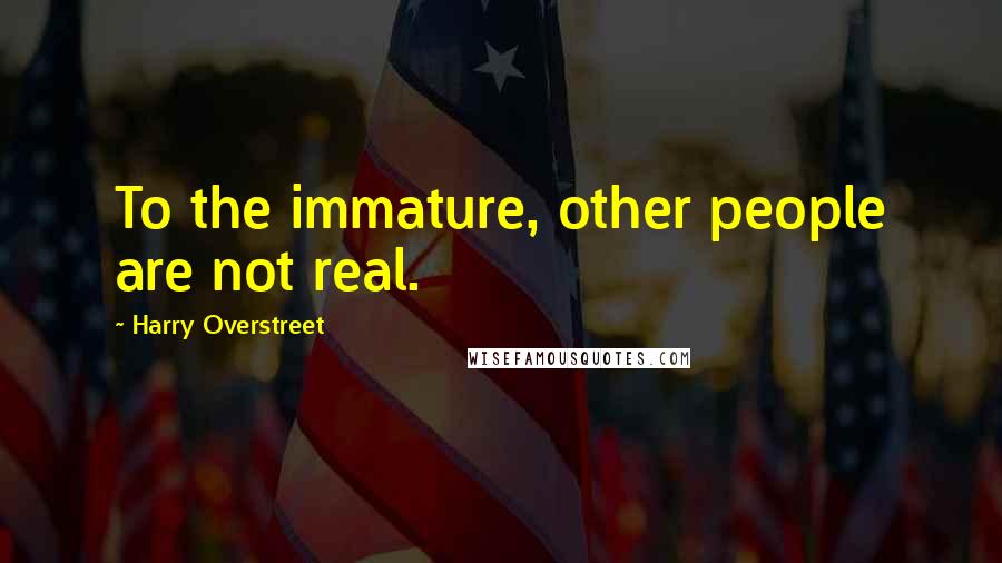 Harry Overstreet Quotes: To the immature, other people are not real.