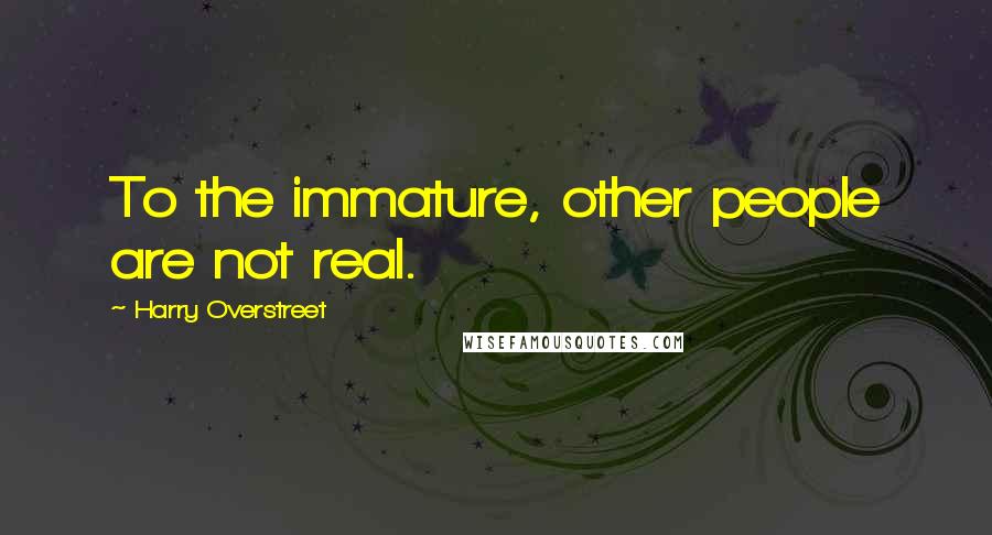 Harry Overstreet Quotes: To the immature, other people are not real.