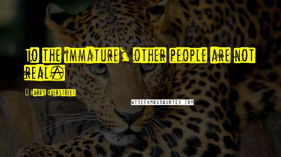 Harry Overstreet Quotes: To the immature, other people are not real.