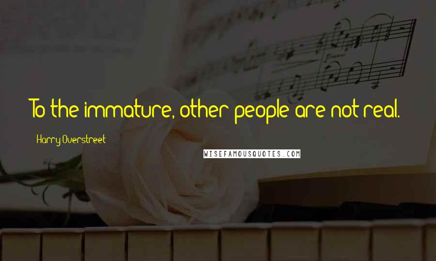 Harry Overstreet Quotes: To the immature, other people are not real.