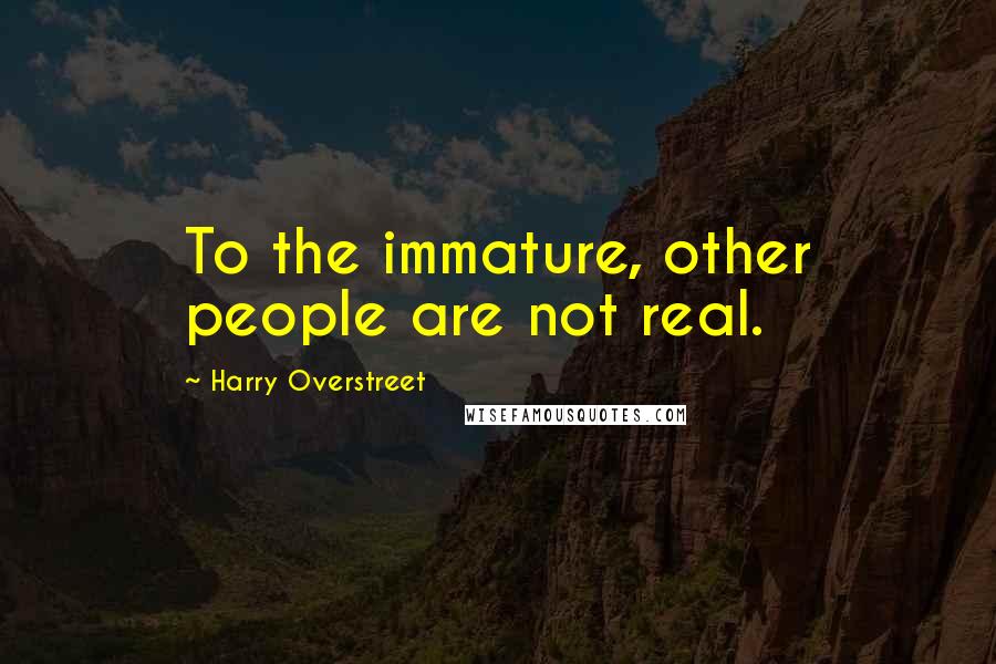 Harry Overstreet Quotes: To the immature, other people are not real.