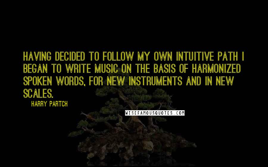 Harry Partch Quotes: Having decided to follow my own intuitive path I began to write music on the basis of harmonized spoken words, for new instruments and in new scales.