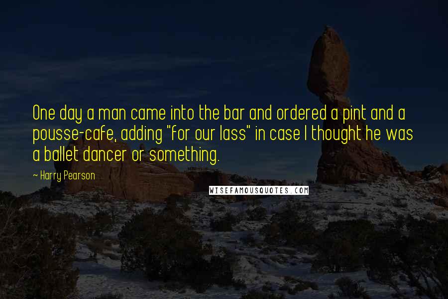 Harry Pearson Quotes: One day a man came into the bar and ordered a pint and a pousse-cafe, adding "for our lass" in case I thought he was a ballet dancer or something.