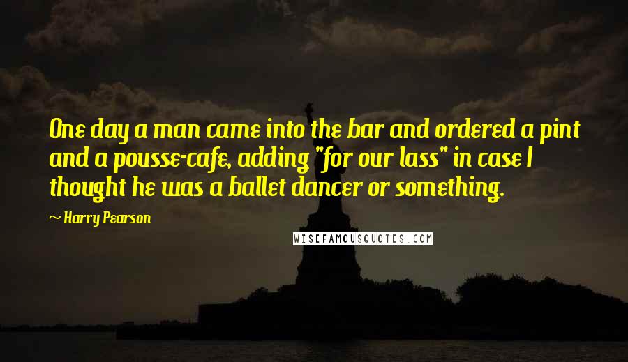 Harry Pearson Quotes: One day a man came into the bar and ordered a pint and a pousse-cafe, adding "for our lass" in case I thought he was a ballet dancer or something.