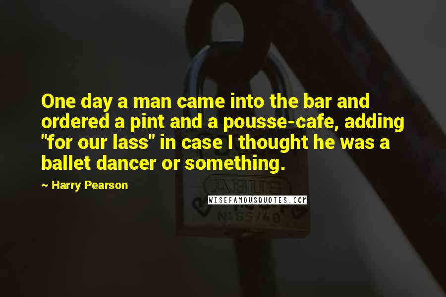 Harry Pearson Quotes: One day a man came into the bar and ordered a pint and a pousse-cafe, adding "for our lass" in case I thought he was a ballet dancer or something.