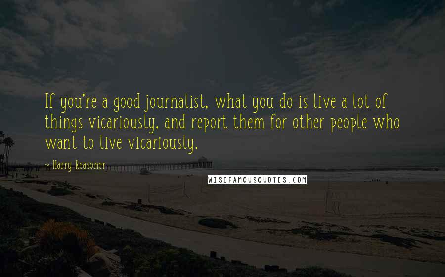 Harry Reasoner Quotes: If you're a good journalist, what you do is live a lot of things vicariously, and report them for other people who want to live vicariously.