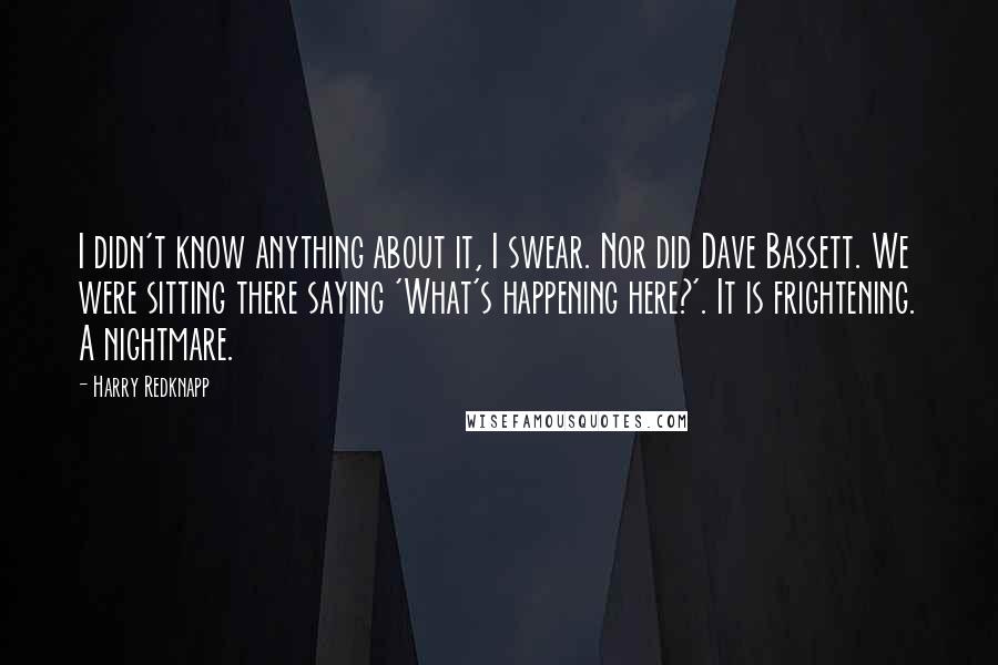 Harry Redknapp Quotes: I didn't know anything about it, I swear. Nor did Dave Bassett. We were sitting there saying 'What's happening here?'. It is frightening. A nightmare.