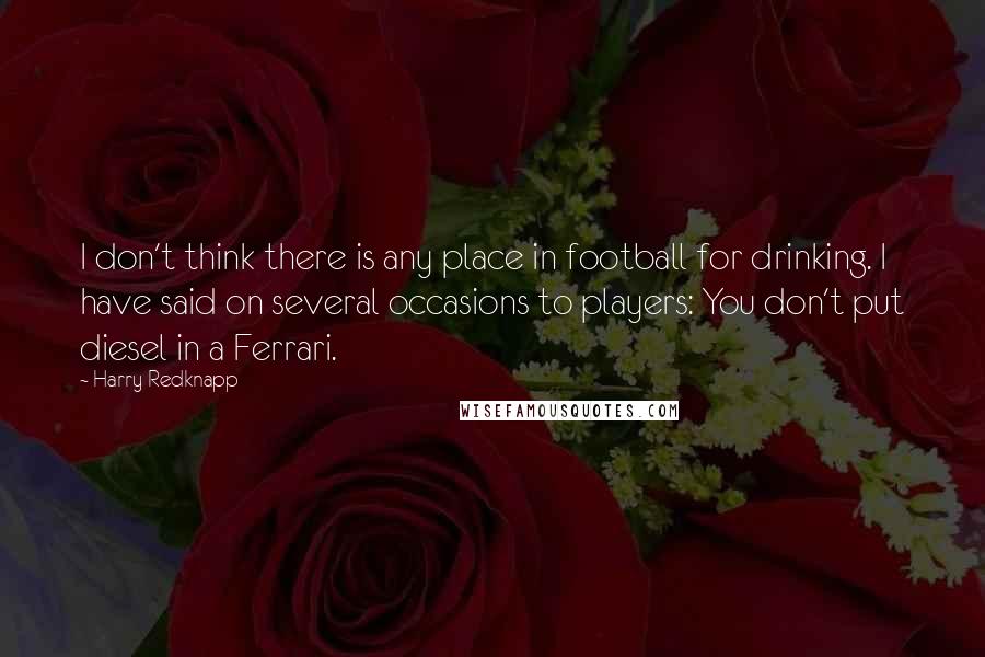 Harry Redknapp Quotes: I don't think there is any place in football for drinking. I have said on several occasions to players: You don't put diesel in a Ferrari.