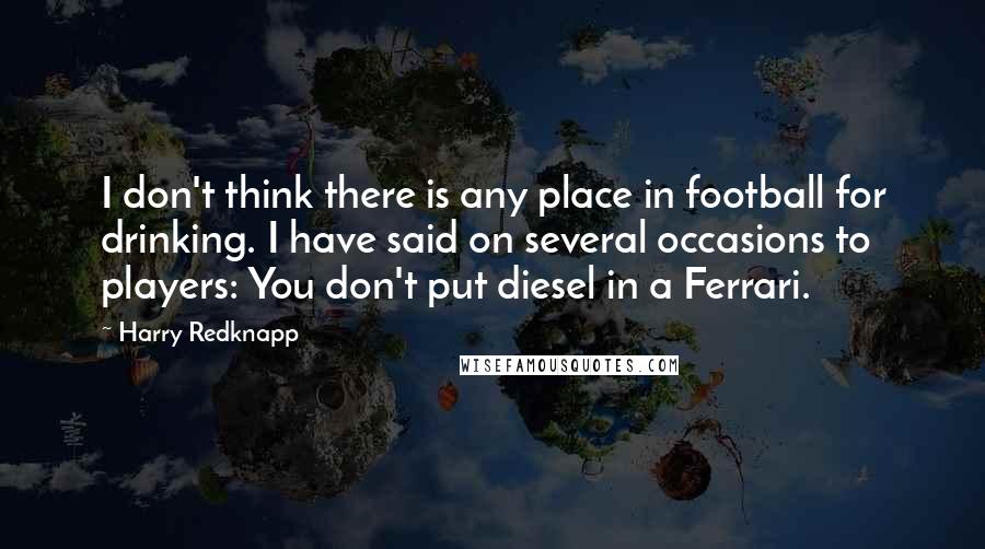 Harry Redknapp Quotes: I don't think there is any place in football for drinking. I have said on several occasions to players: You don't put diesel in a Ferrari.