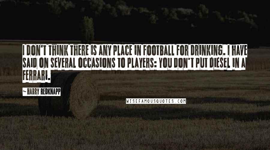 Harry Redknapp Quotes: I don't think there is any place in football for drinking. I have said on several occasions to players: You don't put diesel in a Ferrari.