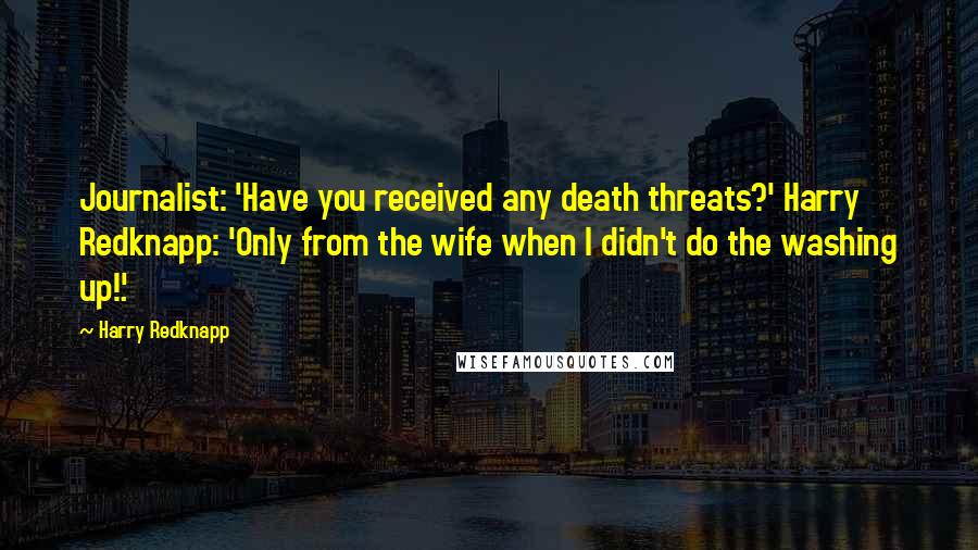 Harry Redknapp Quotes: Journalist: 'Have you received any death threats?' Harry Redknapp: 'Only from the wife when I didn't do the washing up!'.