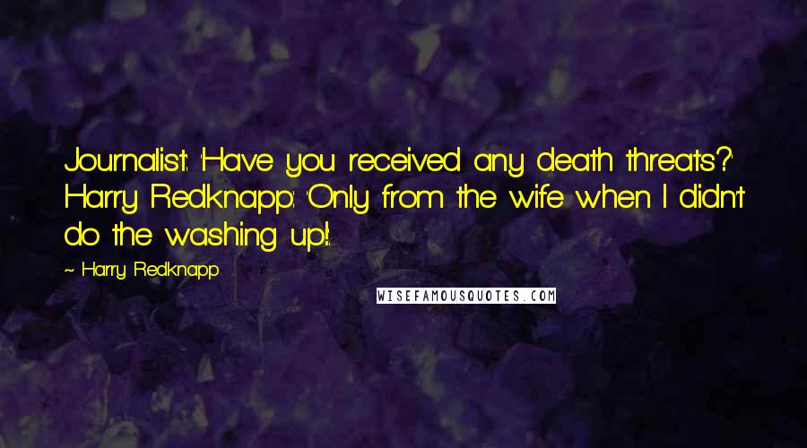 Harry Redknapp Quotes: Journalist: 'Have you received any death threats?' Harry Redknapp: 'Only from the wife when I didn't do the washing up!'.
