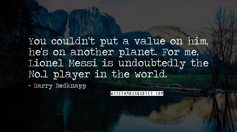 Harry Redknapp Quotes: You couldn't put a value on him, he's on another planet. For me, Lionel Messi is undoubtedly the No.1 player in the world.