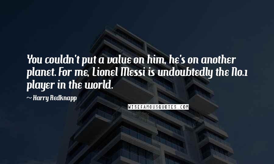 Harry Redknapp Quotes: You couldn't put a value on him, he's on another planet. For me, Lionel Messi is undoubtedly the No.1 player in the world.