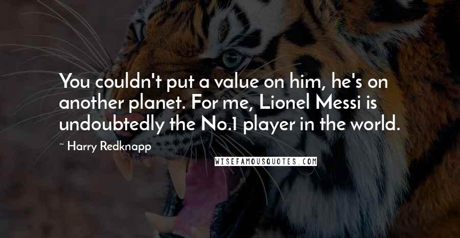 Harry Redknapp Quotes: You couldn't put a value on him, he's on another planet. For me, Lionel Messi is undoubtedly the No.1 player in the world.