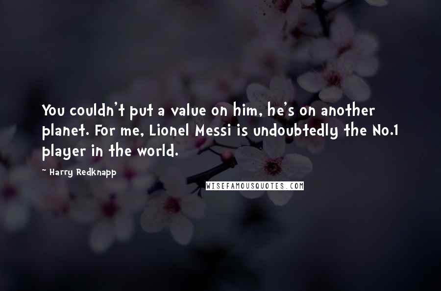 Harry Redknapp Quotes: You couldn't put a value on him, he's on another planet. For me, Lionel Messi is undoubtedly the No.1 player in the world.
