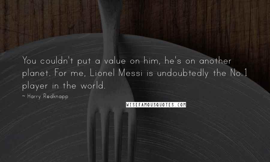 Harry Redknapp Quotes: You couldn't put a value on him, he's on another planet. For me, Lionel Messi is undoubtedly the No.1 player in the world.