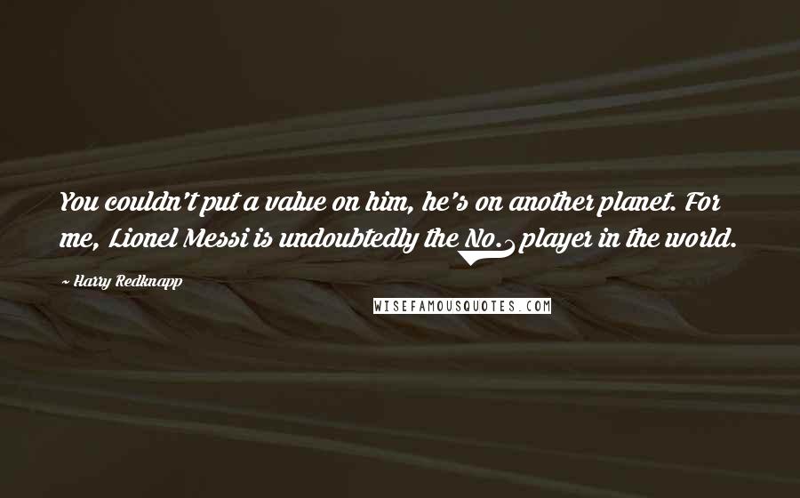 Harry Redknapp Quotes: You couldn't put a value on him, he's on another planet. For me, Lionel Messi is undoubtedly the No.1 player in the world.