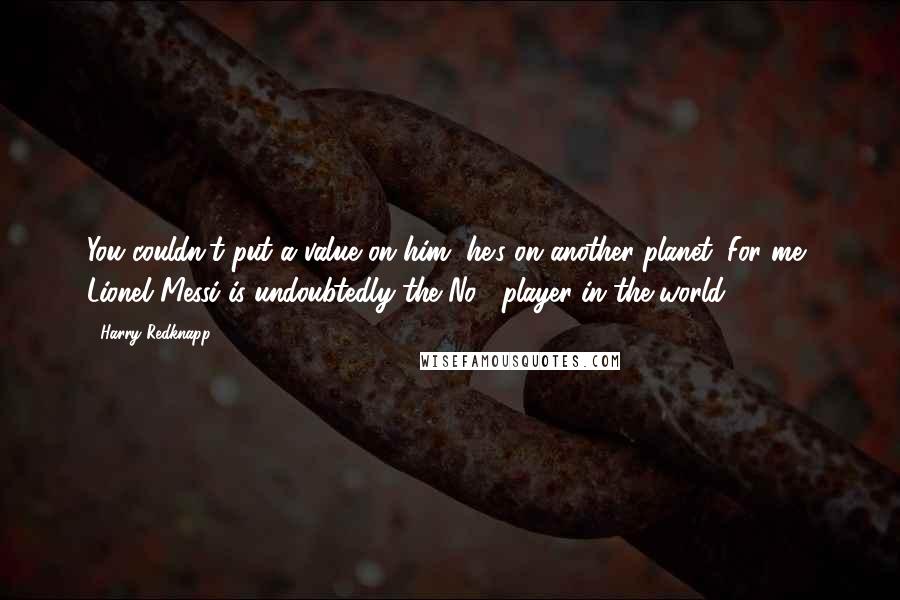 Harry Redknapp Quotes: You couldn't put a value on him, he's on another planet. For me, Lionel Messi is undoubtedly the No.1 player in the world.