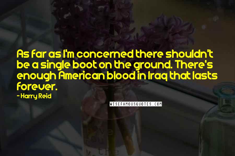 Harry Reid Quotes: As far as I'm concerned there shouldn't be a single boot on the ground. There's enough American blood in Iraq that lasts forever.