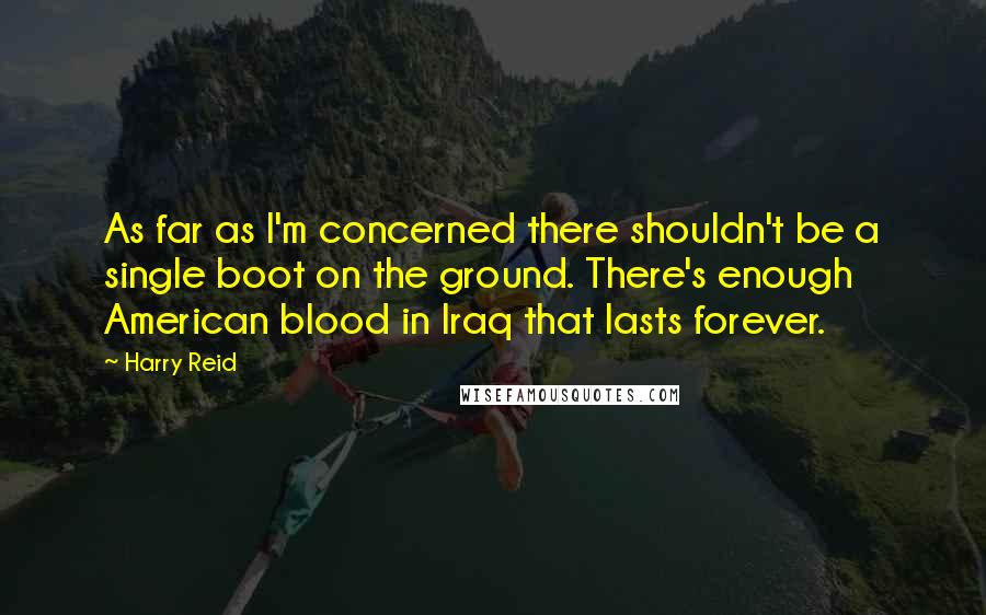 Harry Reid Quotes: As far as I'm concerned there shouldn't be a single boot on the ground. There's enough American blood in Iraq that lasts forever.