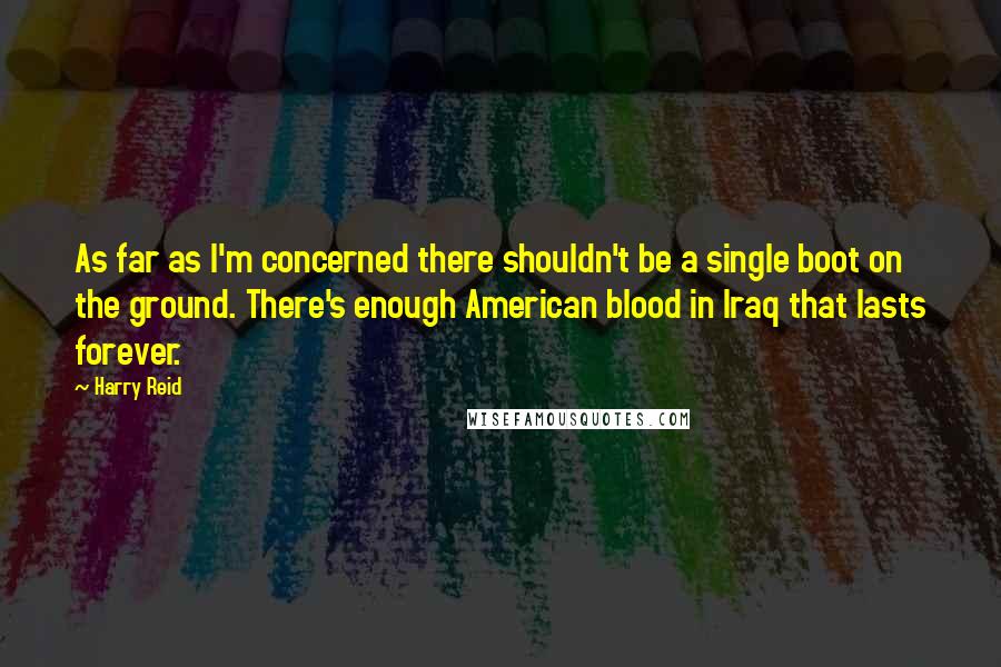 Harry Reid Quotes: As far as I'm concerned there shouldn't be a single boot on the ground. There's enough American blood in Iraq that lasts forever.