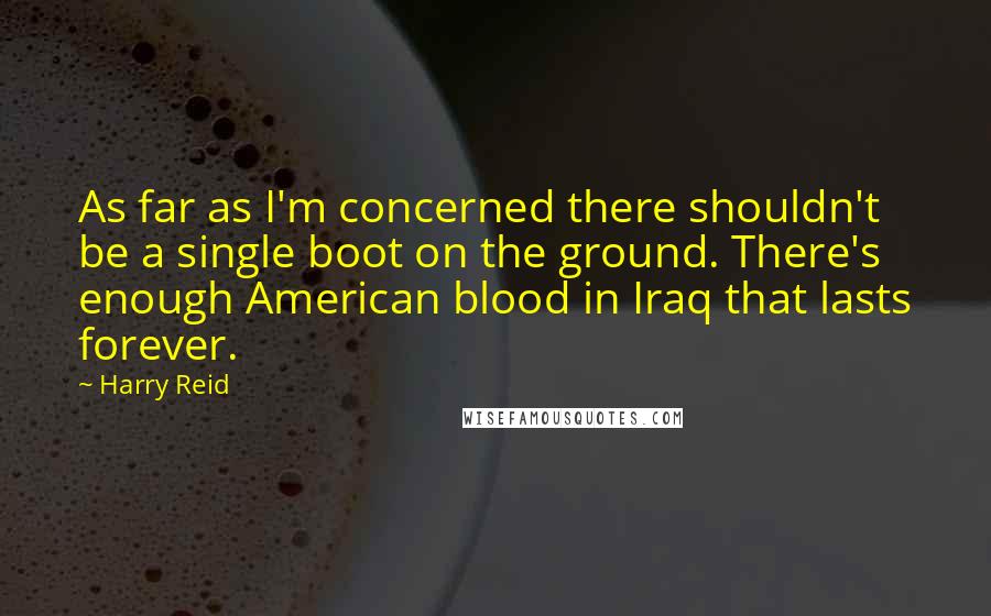 Harry Reid Quotes: As far as I'm concerned there shouldn't be a single boot on the ground. There's enough American blood in Iraq that lasts forever.