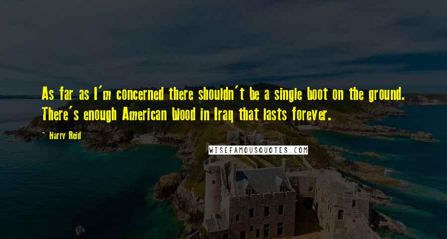 Harry Reid Quotes: As far as I'm concerned there shouldn't be a single boot on the ground. There's enough American blood in Iraq that lasts forever.