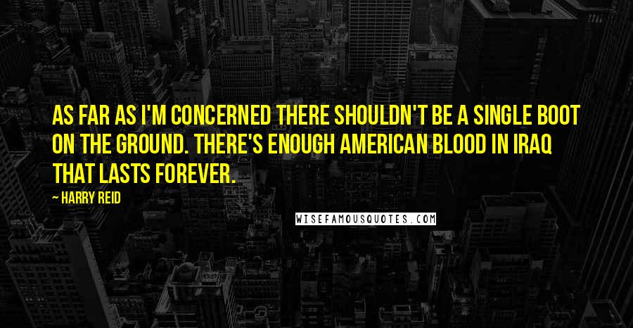 Harry Reid Quotes: As far as I'm concerned there shouldn't be a single boot on the ground. There's enough American blood in Iraq that lasts forever.