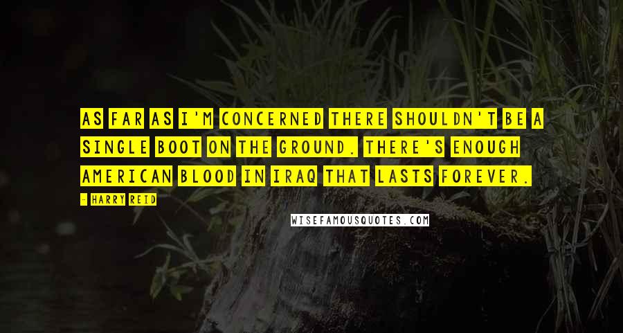 Harry Reid Quotes: As far as I'm concerned there shouldn't be a single boot on the ground. There's enough American blood in Iraq that lasts forever.