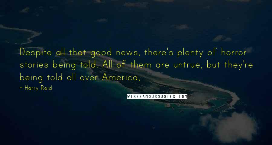 Harry Reid Quotes: Despite all that good news, there's plenty of horror stories being told. All of them are untrue, but they're being told all over America,