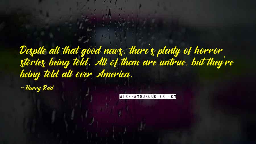 Harry Reid Quotes: Despite all that good news, there's plenty of horror stories being told. All of them are untrue, but they're being told all over America,