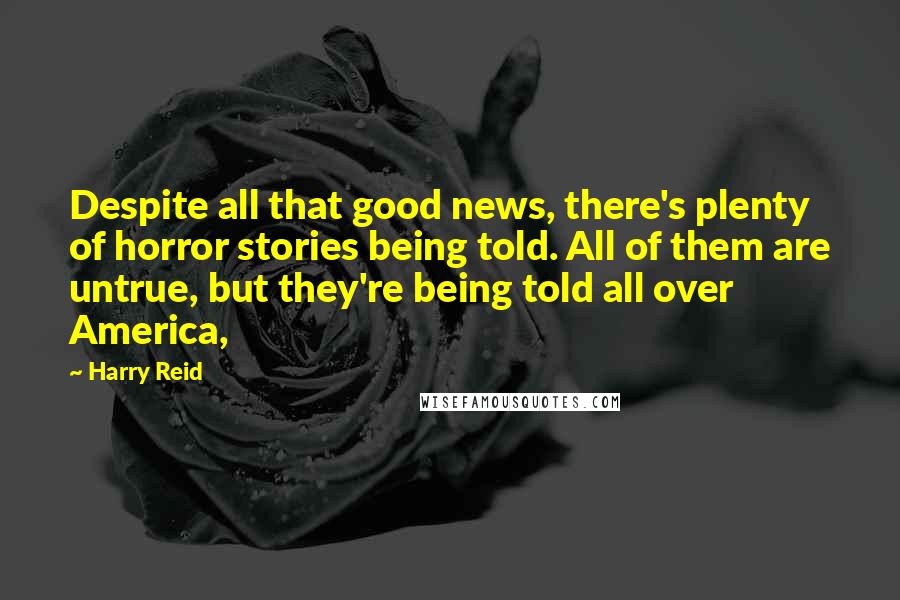 Harry Reid Quotes: Despite all that good news, there's plenty of horror stories being told. All of them are untrue, but they're being told all over America,