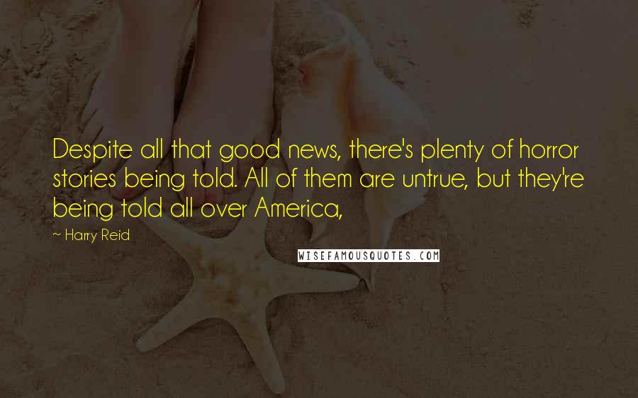 Harry Reid Quotes: Despite all that good news, there's plenty of horror stories being told. All of them are untrue, but they're being told all over America,