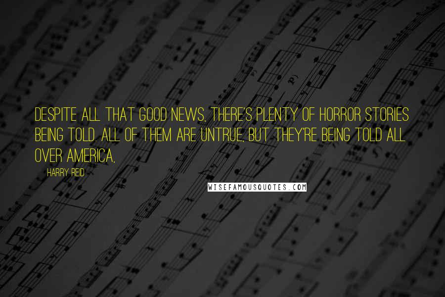 Harry Reid Quotes: Despite all that good news, there's plenty of horror stories being told. All of them are untrue, but they're being told all over America,