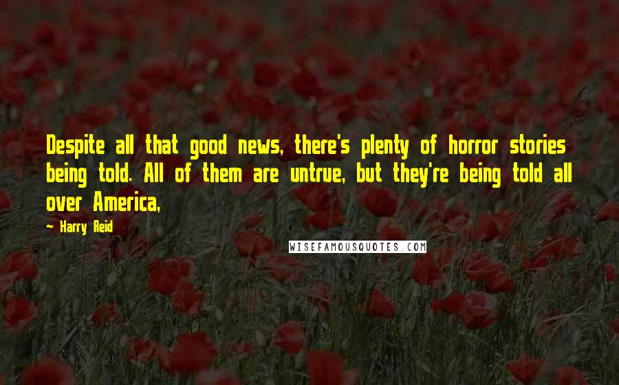 Harry Reid Quotes: Despite all that good news, there's plenty of horror stories being told. All of them are untrue, but they're being told all over America,