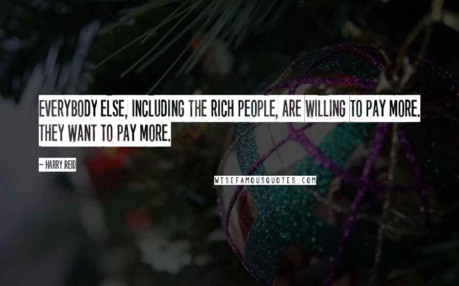 Harry Reid Quotes: Everybody else, including the rich people, are willing to pay more. They want to pay more.