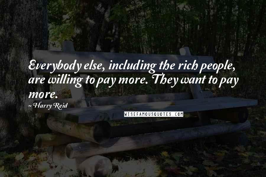 Harry Reid Quotes: Everybody else, including the rich people, are willing to pay more. They want to pay more.