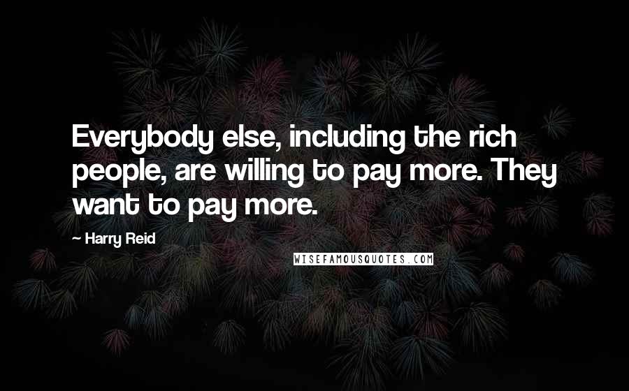 Harry Reid Quotes: Everybody else, including the rich people, are willing to pay more. They want to pay more.