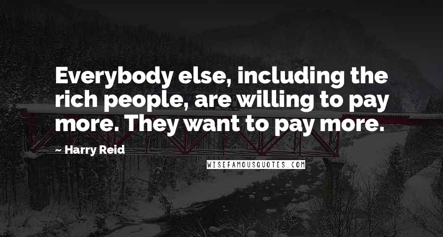 Harry Reid Quotes: Everybody else, including the rich people, are willing to pay more. They want to pay more.