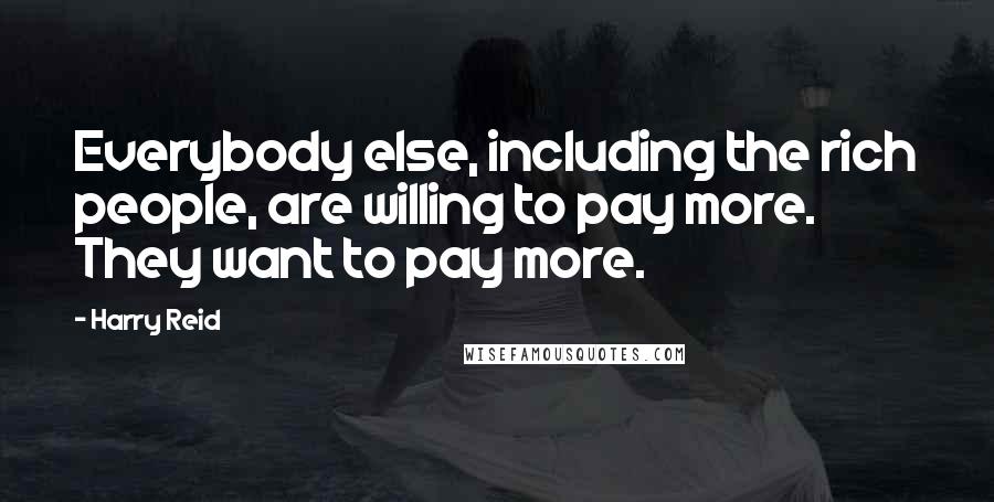 Harry Reid Quotes: Everybody else, including the rich people, are willing to pay more. They want to pay more.