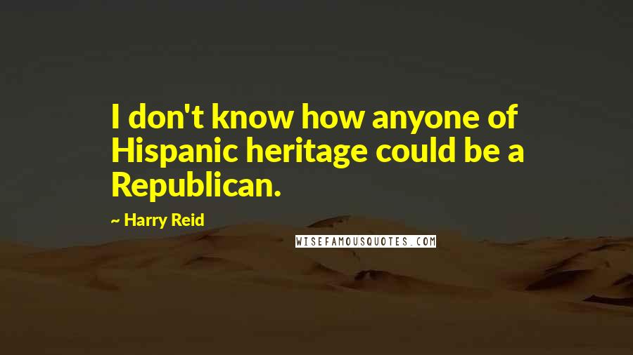 Harry Reid Quotes: I don't know how anyone of Hispanic heritage could be a Republican.