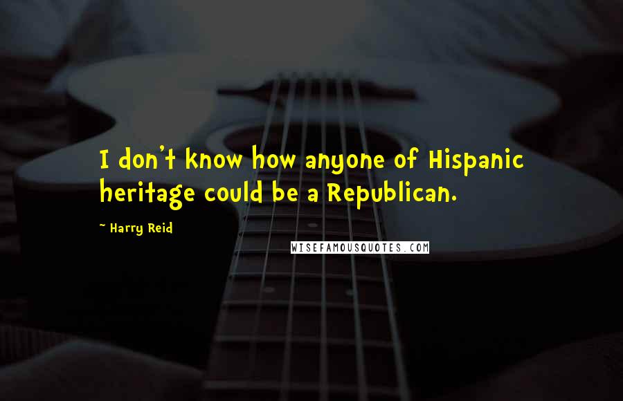 Harry Reid Quotes: I don't know how anyone of Hispanic heritage could be a Republican.